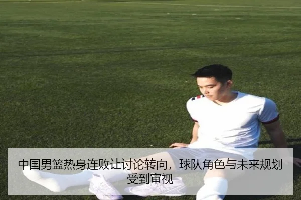 中国男篮热身连败让讨论转向，球队角色与未来规划受到审视